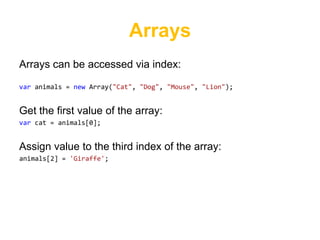 Arrays
Arrays can be accessed via index:

var animals = new Array("Cat", "Dog", "Mouse", "Lion");


Get the first value of the array:
var cat = animals[0];


Assign value to the third index of the array:
animals[2] = 'Giraffe';
 