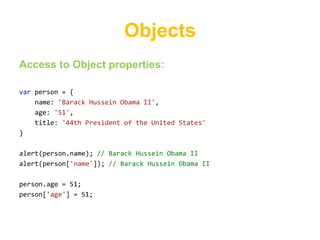 Objects
Access to Object properties:

var person = {
    name: 'Barack Hussein Obama II',
    age: '51',
    title: '44th President of the United States'
}

alert(person.name); // Barack Hussein Obama II
alert(person['name']); // Barack Hussein Obama II

person.age = 51;
person['age'] = 51;
 