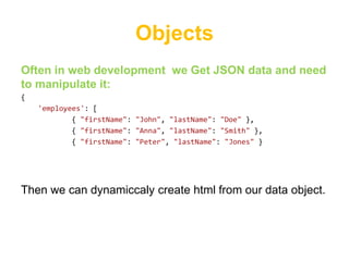 Objects
Often in web development we Get JSON data and need
to manipulate it:
{
    'employees': [
            { "firstName": "John", "lastName": "Doe" },
            { "firstName": "Anna", "lastName": "Smith" },
            { "firstName": "Peter", "lastName": "Jones" }




Then we can dynamiccaly create html from our data object.
 