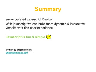 Summary
we've covered Javascript Basics.
With javascript we can build more dynamic & interactive
website with rich user experience.

Javascript is fun & simple


Written by shlomi komemi
Shlomi@komemi.com
 