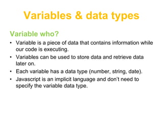Variables & data types
Variable who?
• Variable is a piece of data that contains information while
  our code is executing.
• Variables can be used to store data and retrieve data
  later on.
• Each variable has a data type (number, string, date).
• Javascript is an implicit language and don‟t need to
  specify the variable data type.
 