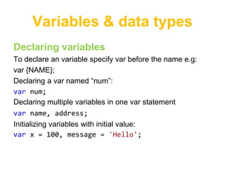 Variables & data types
Declaring variables
To declare an variable specify var before the name e.g:
var {NAME};
Declaring a var named “num”:
var num;
Declaring multiple variables in one var statement
var name, address;
Initializing variables with initial value:
var x = 100, message = 'Hello';
 