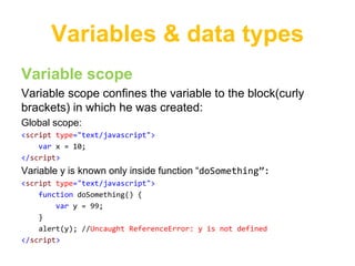Variables & data types
Variable scope
Variable scope confines the variable to the block(curly
brackets) in which he was created:
Global scope:
<script type="text/javascript">
    var x = 10;
</script>
Variable y is known only inside function “doSomething”:
<script type="text/javascript">
    function doSomething() {
        var y = 99;
    }
    alert(y); //Uncaught ReferenceError: y is not defined
</script>
 