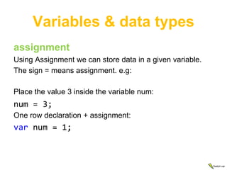 Variables & data types
assignment
Using Assignment we can store data in a given variable.
The sign = means assignment. e.g:

Place the value 3 inside the variable num:
num = 3;
One row declaration + assignment:
var num = 1;



                                                          Switch var
 