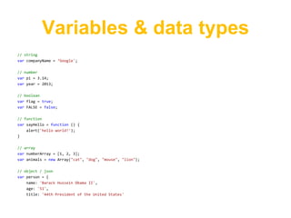 Variables & data types
// string
var companyName = ‘Google';

// number
var pi = 3.14;
var year = 2013;

// boolean
var flag = true;
var FALSE = false;

// function
var sayHello = function () {
    alert('hello world!');
}

// array
var numberArray = [1, 2, 3];
var animals = new Array("cat", "dog", "mouse", "lion");

// object / json
var person = {
    name: 'Barack Hussein Obama II',
    age: '51',
    title: '44th President of the United States'
 