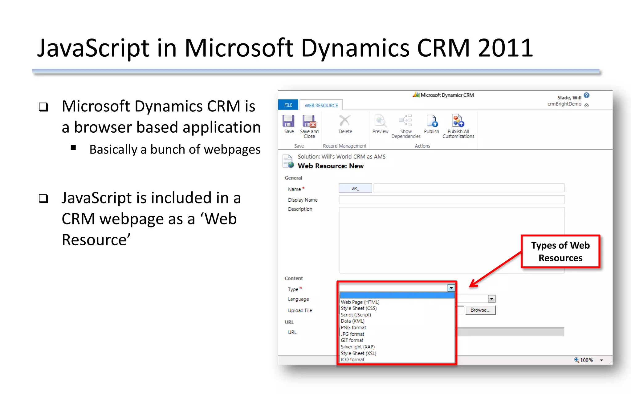 JavaScript in Microsoft Dynamics CRM 2011
 Microsoft Dynamics CRM is
a browser based application
 Basically a bunch of webpages
 JavaScript is included in a
CRM webpage as a ‘Web
Resource’ Types of Web
Resources
 