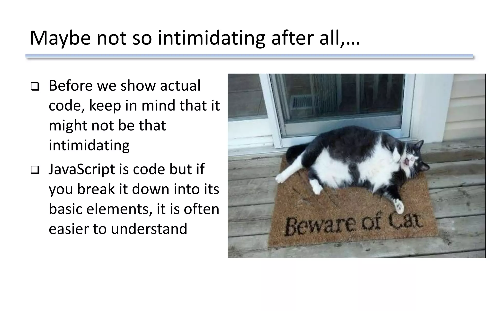Maybe not so intimidating after all,…
 Before we show actual
code, keep in mind that it
might not be that
intimidating
 JavaScript is code but if
you break it down into its
basic elements, it is often
easier to understand
 