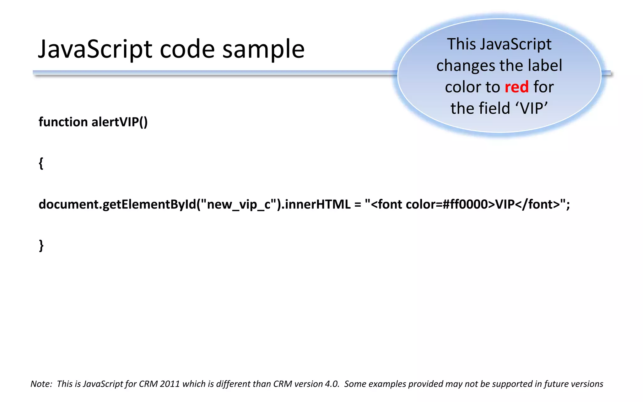 JavaScript code sample
function alertVIP()
{
document.getElementById("new_vip_c").innerHTML = "<font color=#ff0000>VIP</font>";
}
This JavaScript
changes the label
color to red for
the field ‘VIP’
Note: This is JavaScript for CRM 2011 which is different than CRM version 4.0. Some examples provided may not be supported in future versions
 