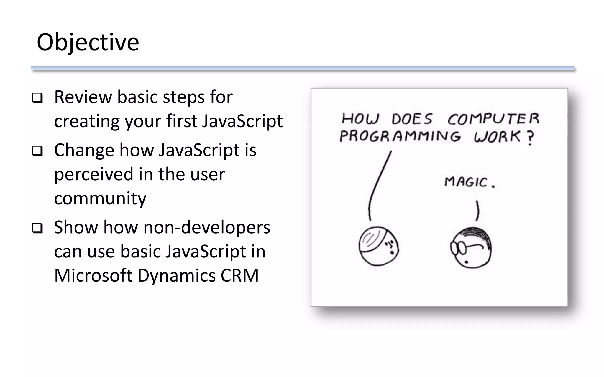 Objective
 Review basic steps for
creating your first JavaScript
 Change how JavaScript is
perceived in the user
community
 Show how non-developers
can use basic JavaScript in
Microsoft Dynamics CRM
 