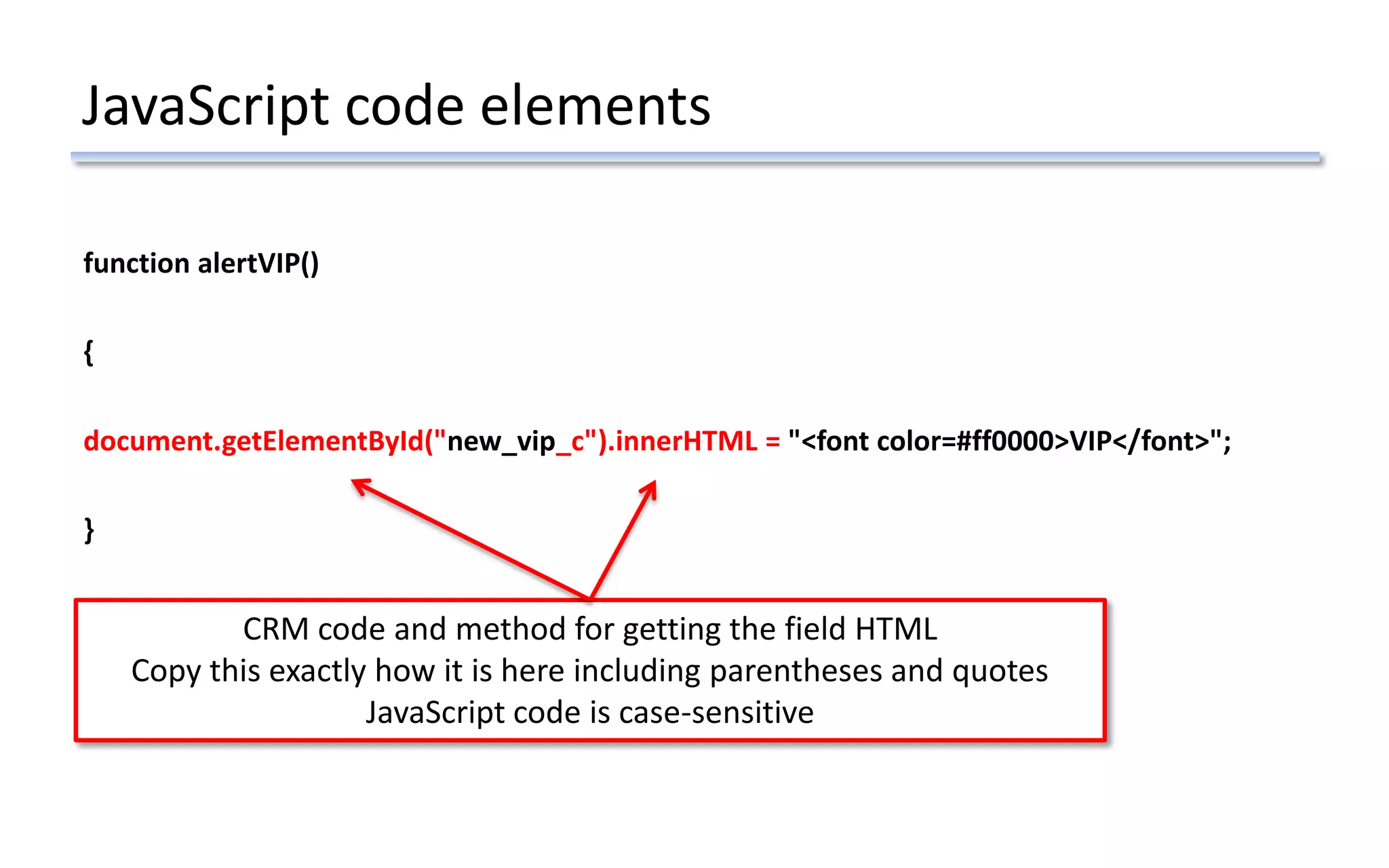 JavaScript code elements
function alertVIP()
{
document.getElementById("new_vip_c").innerHTML = "<font color=#ff0000>VIP</font>";
}
CRM code and method for getting the field HTML
Copy this exactly how it is here including parentheses and quotes
JavaScript code is case-sensitive
 