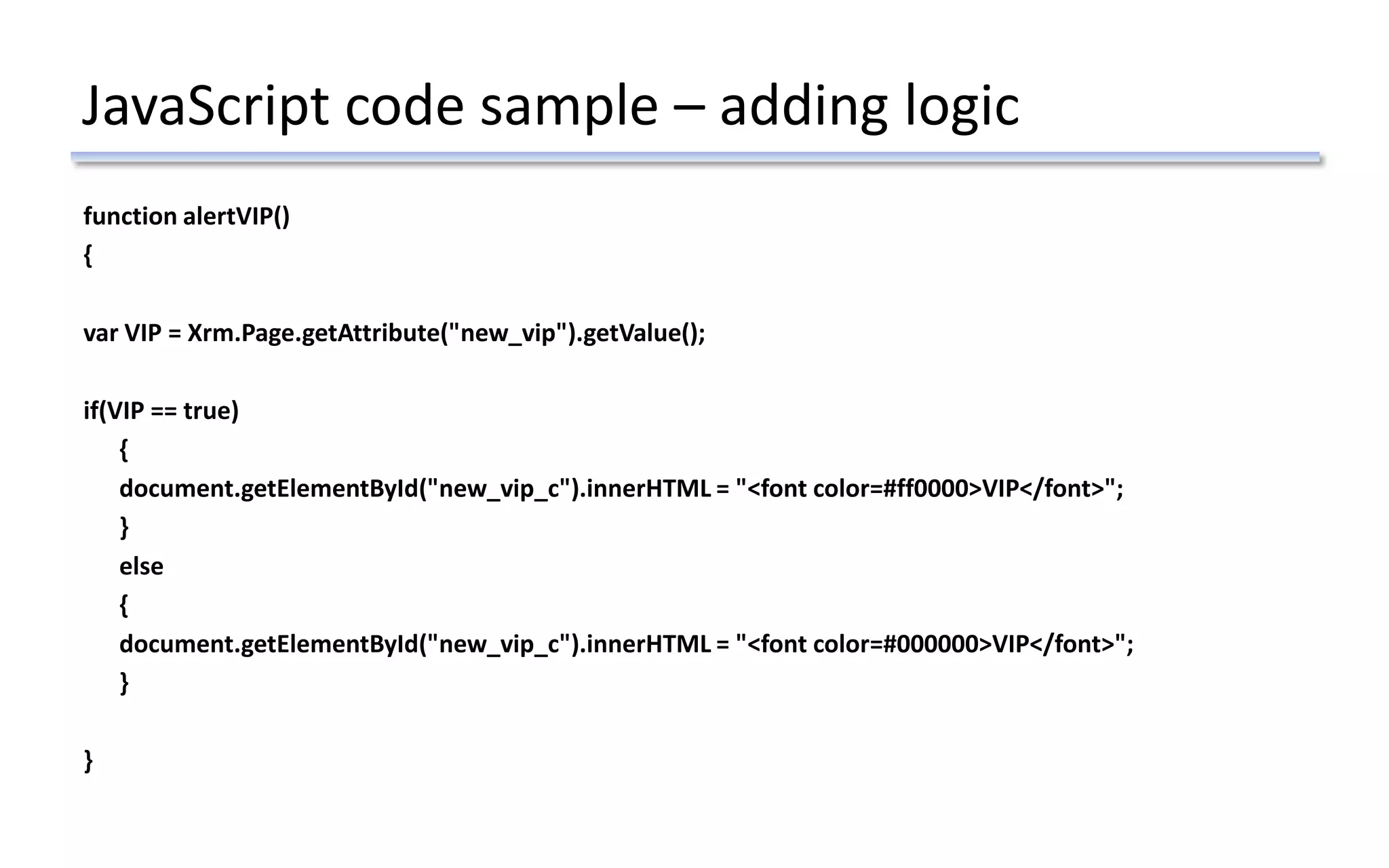 JavaScript code sample – adding logic
function alertVIP()
{
var VIP = Xrm.Page.getAttribute("new_vip").getValue();
if(VIP == true)
{
document.getElementById("new_vip_c").innerHTML = "<font color=#ff0000>VIP</font>";
}
else
{
document.getElementById("new_vip_c").innerHTML = "<font color=#000000>VIP</font>";
}
}
 