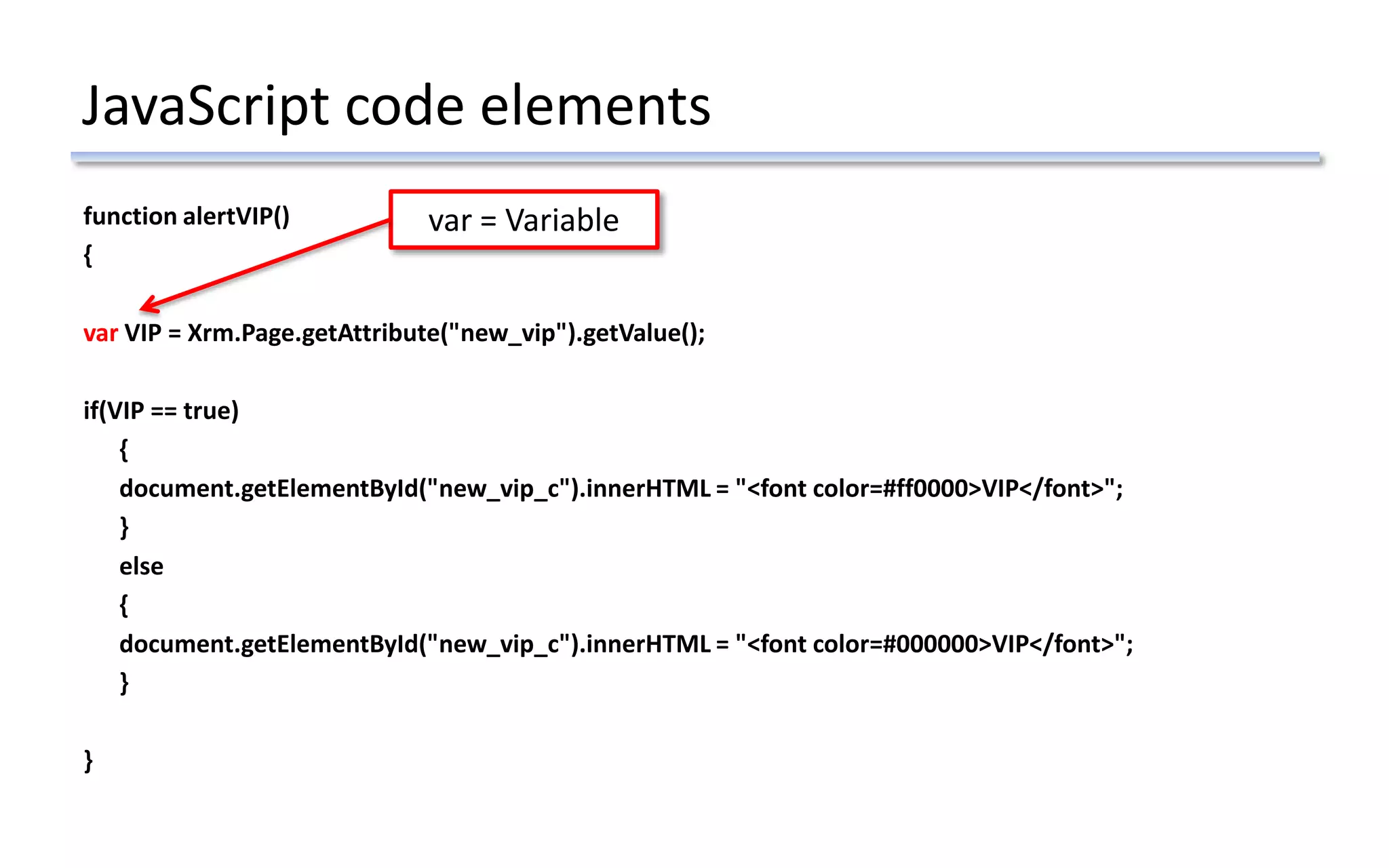JavaScript code elements
function alertVIP()
{
var VIP = Xrm.Page.getAttribute("new_vip").getValue();
if(VIP == true)
{
document.getElementById("new_vip_c").innerHTML = "<font color=#ff0000>VIP</font>";
}
else
{
document.getElementById("new_vip_c").innerHTML = "<font color=#000000>VIP</font>";
}
}
var = Variable
 