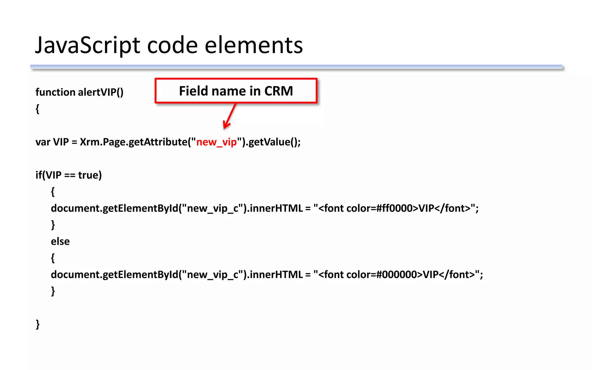 JavaScript code elements
function alertVIP()
{
var VIP = Xrm.Page.getAttribute("new_vip").getValue();
if(VIP == true)
{
document.getElementById("new_vip_c").innerHTML = "<font color=#ff0000>VIP</font>";
}
else
{
document.getElementById("new_vip_c").innerHTML = "<font color=#000000>VIP</font>";
}
}
Field name in CRM
 