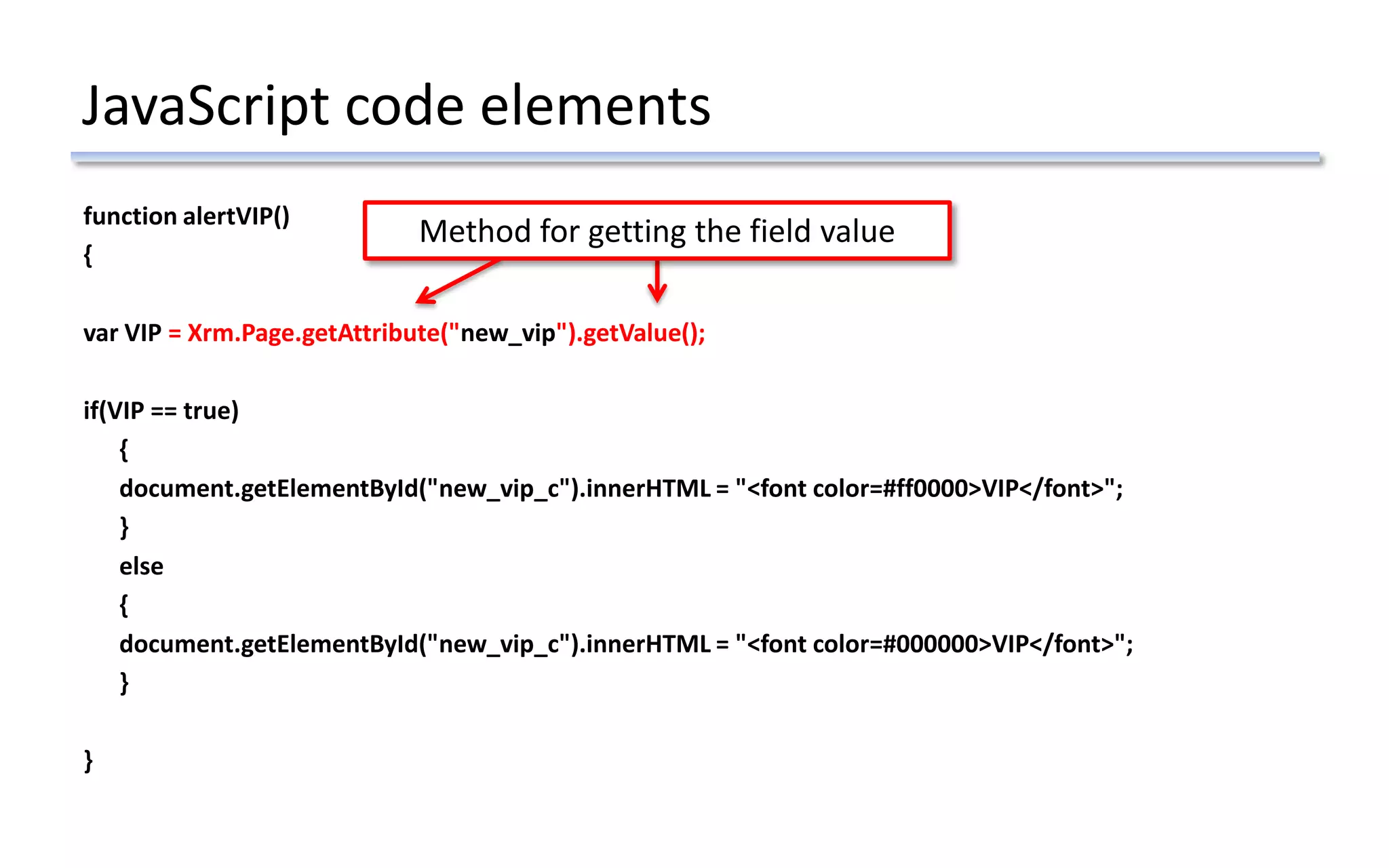 JavaScript code elements
function alertVIP()
{
var VIP = Xrm.Page.getAttribute("new_vip").getValue();
if(VIP == true)
{
document.getElementById("new_vip_c").innerHTML = "<font color=#ff0000>VIP</font>";
}
else
{
document.getElementById("new_vip_c").innerHTML = "<font color=#000000>VIP</font>";
}
}
Method for getting the field value
 