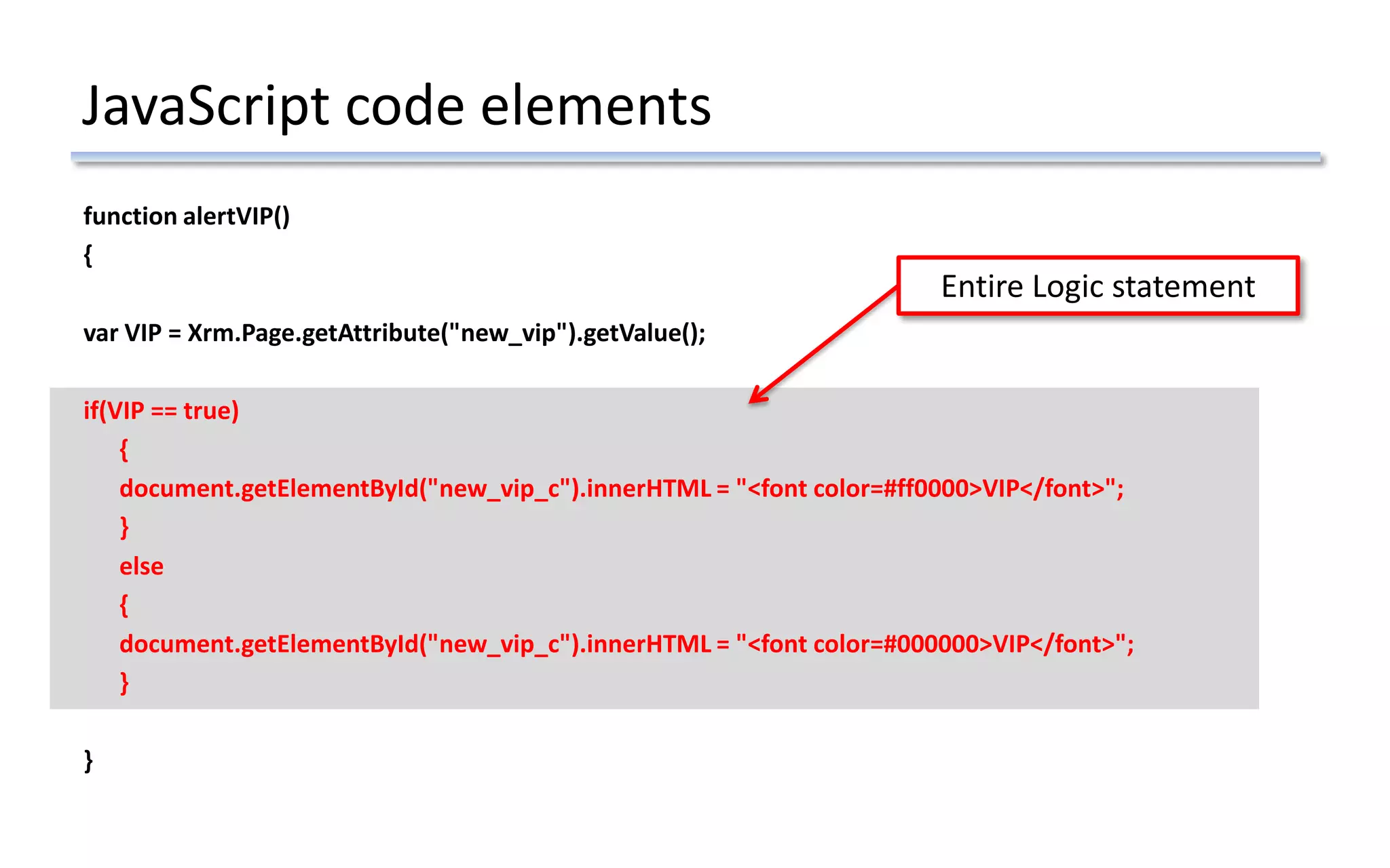 JavaScript code elements
function alertVIP()
{
var VIP = Xrm.Page.getAttribute("new_vip").getValue();
if(VIP == true)
{
document.getElementById("new_vip_c").innerHTML = "<font color=#ff0000>VIP</font>";
}
else
{
document.getElementById("new_vip_c").innerHTML = "<font color=#000000>VIP</font>";
}
}
Entire Logic statement
 