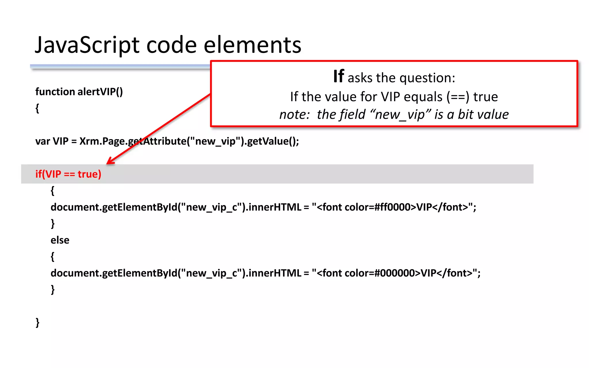 JavaScript code elements
function alertVIP()
{
var VIP = Xrm.Page.getAttribute("new_vip").getValue();
if(VIP == true)
{
document.getElementById("new_vip_c").innerHTML = "<font color=#ff0000>VIP</font>";
}
else
{
document.getElementById("new_vip_c").innerHTML = "<font color=#000000>VIP</font>";
}
}
If asks the question:
If the value for VIP equals (==) true
note: the field “new_vip” is a bit value
 