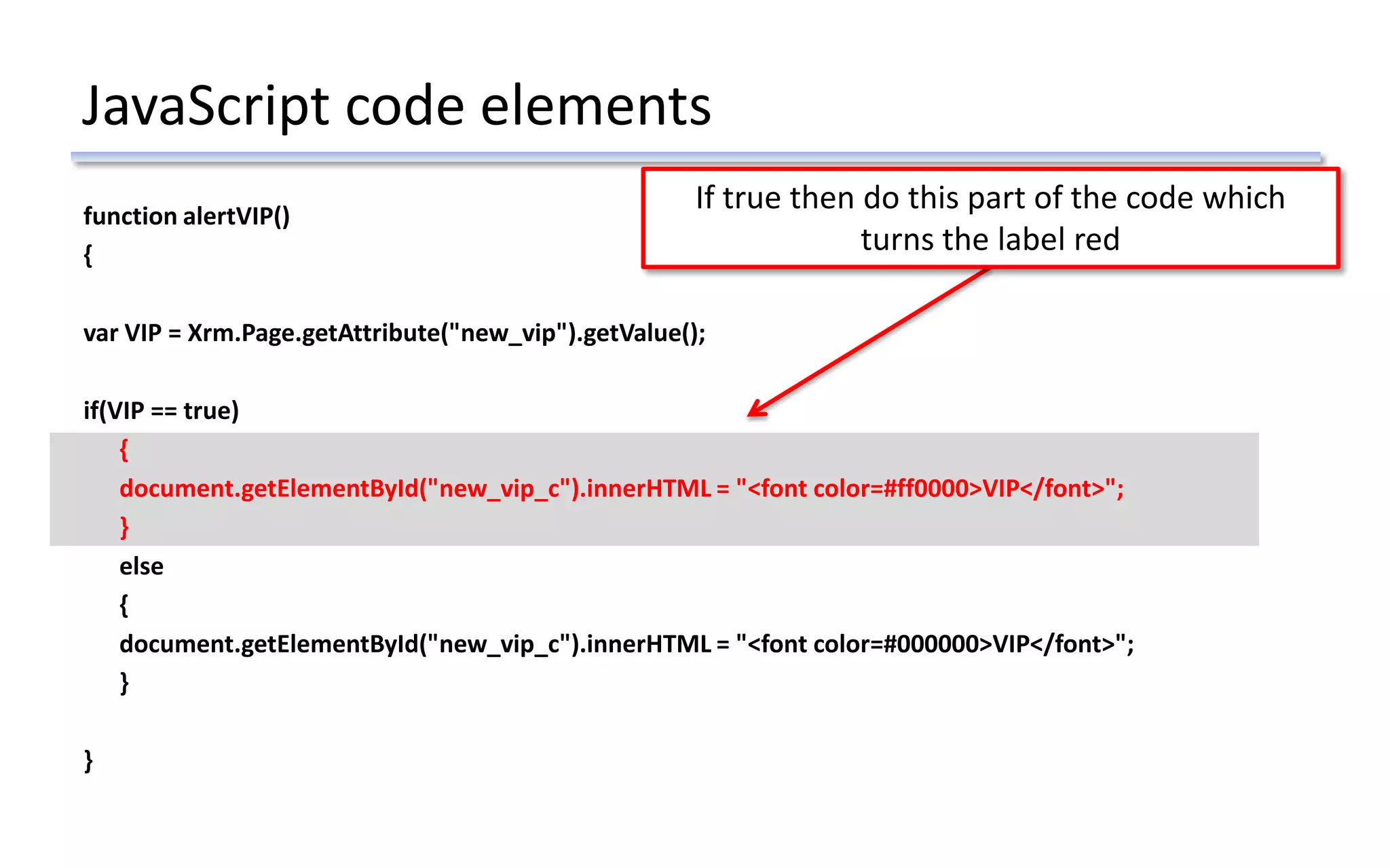 JavaScript code elements
function alertVIP()
{
var VIP = Xrm.Page.getAttribute("new_vip").getValue();
if(VIP == true)
{
document.getElementById("new_vip_c").innerHTML = "<font color=#ff0000>VIP</font>";
}
else
{
document.getElementById("new_vip_c").innerHTML = "<font color=#000000>VIP</font>";
}
}
If true then do this part of the code which
turns the label red
 
