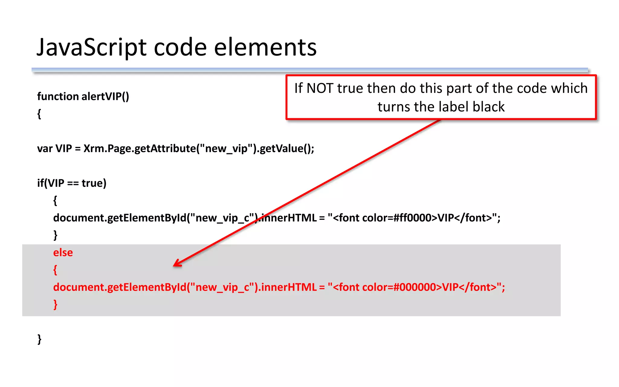 JavaScript code elements
function alertVIP()
{
var VIP = Xrm.Page.getAttribute("new_vip").getValue();
if(VIP == true)
{
document.getElementById("new_vip_c").innerHTML = "<font color=#ff0000>VIP</font>";
}
else
{
document.getElementById("new_vip_c").innerHTML = "<font color=#000000>VIP</font>";
}
}
If NOT true then do this part of the code which
turns the label black
 