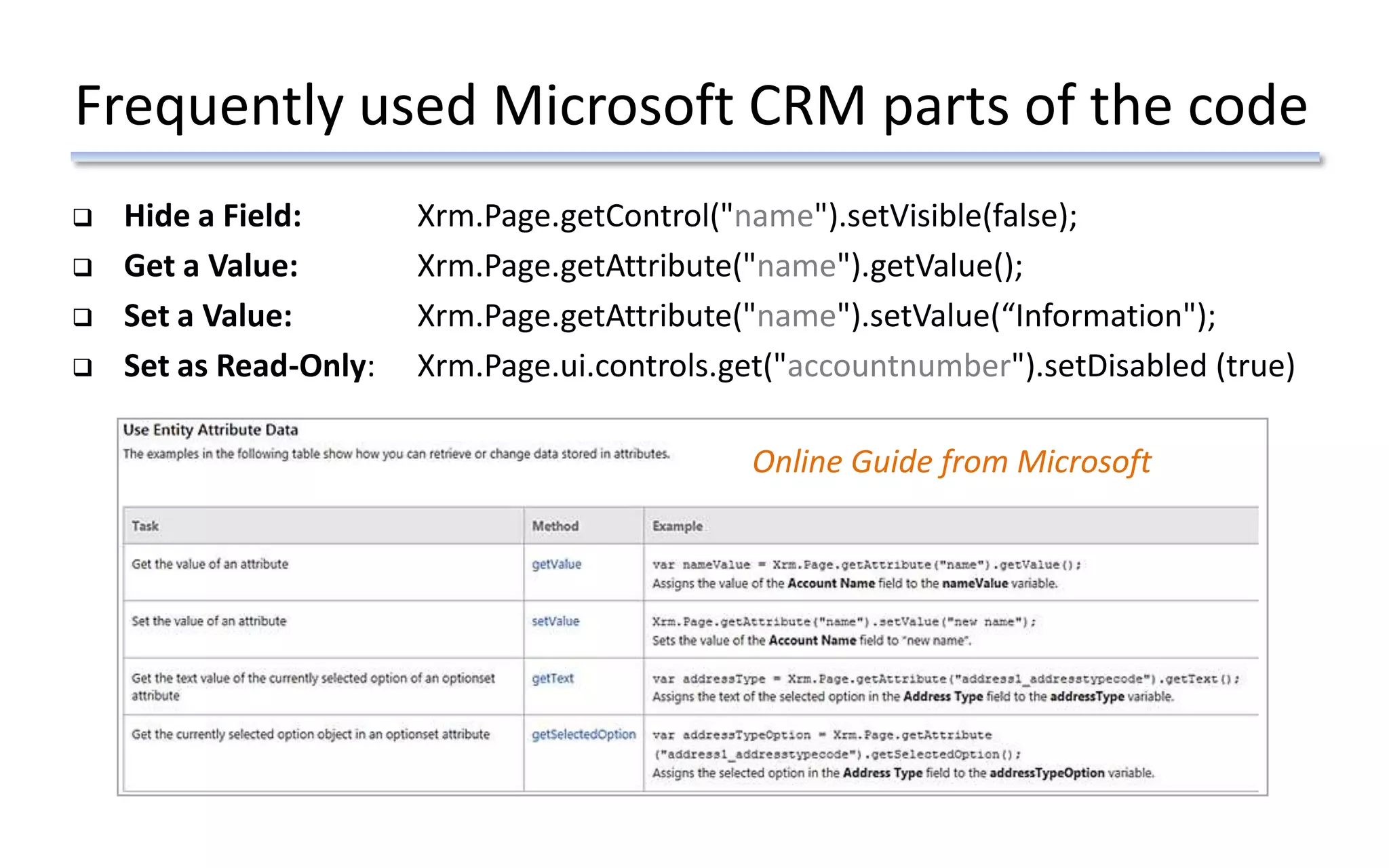 Frequently used Microsoft CRM parts of the code
 Hide a Field: Xrm.Page.getControl("name").setVisible(false);
 Get a Value: Xrm.Page.getAttribute("name").getValue();
 Set a Value: Xrm.Page.getAttribute("name").setValue(“Information");
 Set as Read-Only: Xrm.Page.ui.controls.get("accountnumber").setDisabled (true)
Online Guide from Microsoft
 