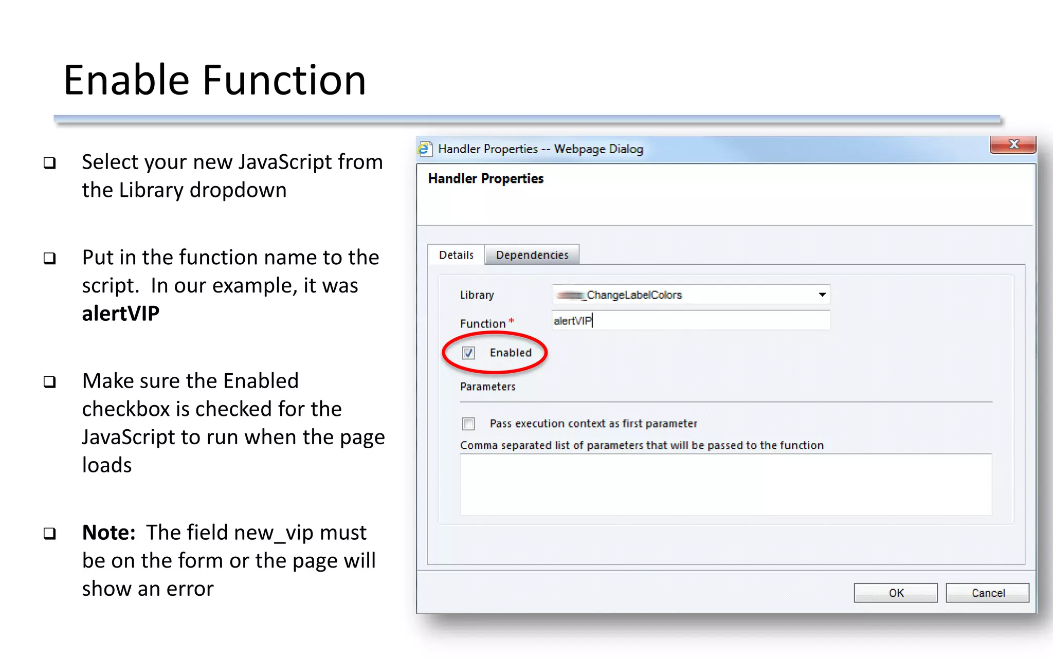 Enable Function
 Select your new JavaScript from
the Library dropdown
 Put in the function name to the
script. In our example, it was
alertVIP
 Make sure the Enabled
checkbox is checked for the
JavaScript to run when the page
loads
 Note: The field new_vip must
be on the form or the page will
show an error
 