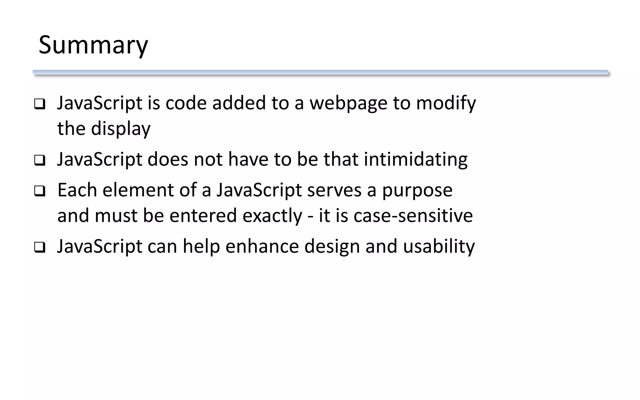 Summary
 JavaScript is code added to a webpage to modify
the display
 JavaScript does not have to be that intimidating
 Each element of a JavaScript serves a purpose
and must be entered exactly - it is case-sensitive
 JavaScript can help enhance design and usability
 