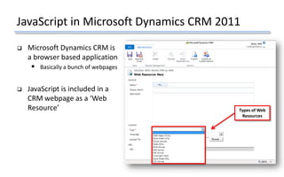 JavaScript in Microsoft Dynamics CRM 2011
 Microsoft Dynamics CRM is
a browser based application
 Basically a bunch of webpages
 JavaScript is included in a
CRM webpage as a ‘Web
Resource’ Types of Web
Resources
 