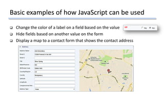 Basic examples of how JavaScript can be used
 Change the color of a label on a field based on the value
 Hide fields based on another value on the form
 Display a map to a contact form that shows the contact address
 