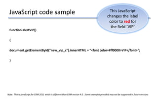 JavaScript code sample
function alertVIP()
{
document.getElementById("new_vip_c").innerHTML = "<font color=#ff0000>VIP</font>";
}
This JavaScript
changes the label
color to red for
the field ‘VIP’
Note: This is JavaScript for CRM 2011 which is different than CRM version 4.0. Some examples provided may not be supported in future versions
 