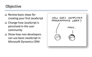 Objective
 Review basic steps for
creating your first JavaScript
 Change how JavaScript is
perceived in the user
community
 Show how non-developers
can use basic JavaScript in
Microsoft Dynamics CRM
 