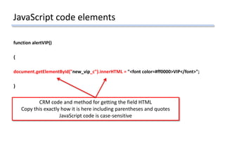 JavaScript code elements
function alertVIP()
{
document.getElementById("new_vip_c").innerHTML = "<font color=#ff0000>VIP</font>";
}
CRM code and method for getting the field HTML
Copy this exactly how it is here including parentheses and quotes
JavaScript code is case-sensitive
 