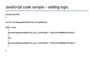 JavaScript code sample – adding logic
function alertVIP()
{
var VIP = Xrm.Page.getAttribute("new_vip").getValue();
if(VIP == true)
{
document.getElementById("new_vip_c").innerHTML = "<font color=#ff0000>VIP</font>";
}
else
{
document.getElementById("new_vip_c").innerHTML = "<font color=#000000>VIP</font>";
}
}
 