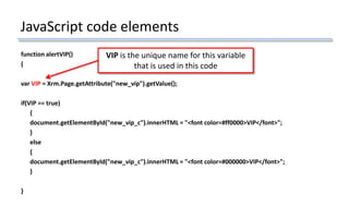 JavaScript code elements
function alertVIP()
{
var VIP = Xrm.Page.getAttribute("new_vip").getValue();
if(VIP == true)
{
document.getElementById("new_vip_c").innerHTML = "<font color=#ff0000>VIP</font>";
}
else
{
document.getElementById("new_vip_c").innerHTML = "<font color=#000000>VIP</font>";
}
}
VIP is the unique name for this variable
that is used in this code
 