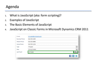 Agenda
1. What is JavaScript (aka: form scripting)?
2. Examples of JavaScript
3. The Basic Elements of JavaScript
4. JavaScript on Classic Forms in Microsoft Dynamics CRM 2011
 