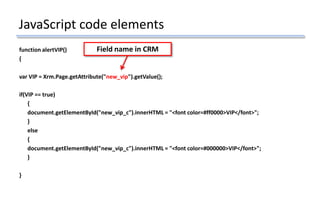 JavaScript code elements
function alertVIP()
{
var VIP = Xrm.Page.getAttribute("new_vip").getValue();
if(VIP == true)
{
document.getElementById("new_vip_c").innerHTML = "<font color=#ff0000>VIP</font>";
}
else
{
document.getElementById("new_vip_c").innerHTML = "<font color=#000000>VIP</font>";
}
}
Field name in CRM
 