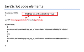 JavaScript code elements
function alertVIP()
{
var VIP = Xrm.Page.getAttribute("new_vip").getValue();
if(VIP == true)
{
document.getElementById("new_vip_c").innerHTML = "<font color=#ff0000>VIP</font>";
}
else
{
document.getElementById("new_vip_c").innerHTML = "<font color=#000000>VIP</font>";
}
}
Method for getting the field value
 