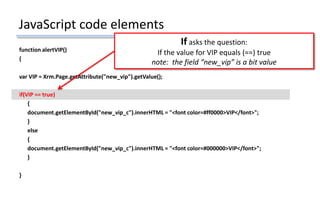 JavaScript code elements
function alertVIP()
{
var VIP = Xrm.Page.getAttribute("new_vip").getValue();
if(VIP == true)
{
document.getElementById("new_vip_c").innerHTML = "<font color=#ff0000>VIP</font>";
}
else
{
document.getElementById("new_vip_c").innerHTML = "<font color=#000000>VIP</font>";
}
}
If asks the question:
If the value for VIP equals (==) true
note: the field “new_vip” is a bit value
 