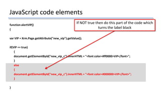 JavaScript code elements
function alertVIP()
{
var VIP = Xrm.Page.getAttribute("new_vip").getValue();
if(VIP == true)
{
document.getElementById("new_vip_c").innerHTML = "<font color=#ff0000>VIP</font>";
}
else
{
document.getElementById("new_vip_c").innerHTML = "<font color=#000000>VIP</font>";
}
}
If NOT true then do this part of the code which
turns the label black
 