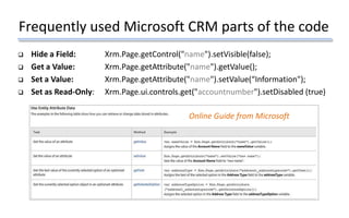 Frequently used Microsoft CRM parts of the code
 Hide a Field: Xrm.Page.getControl("name").setVisible(false);
 Get a Value: Xrm.Page.getAttribute("name").getValue();
 Set a Value: Xrm.Page.getAttribute("name").setValue(“Information");
 Set as Read-Only: Xrm.Page.ui.controls.get("accountnumber").setDisabled (true)
Online Guide from Microsoft
 