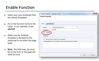 Enable Function
 Select your new JavaScript from
the Library dropdown
 Put in the function name to the
script. In our example, it was
alertVIP
 Make sure the Enabled
checkbox is checked for the
JavaScript to run when the page
loads
 Note: The field new_vip must
be on the form or the page will
show an error
 