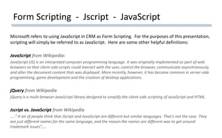 Form Scripting - Jscript - JavaScript
Microsoft refers to using JavaScript in CRM as Form Scripting. For the purposes of this presentation,
scripting will simply be referred to as JavaScript. Here are some other helpful definitions:
JavaScript from Wikipedia:
JavaScript (JS) is an interpreted computer programming language. It was originally implemented as part of web
browsers so that client-side scripts could interact with the user, control the browser, communicate asynchronously,
and alter the document content that was displayed. More recently, however, it has become common in server-side
programming, game development and the creation of desktop applications.
jQuery from Wikipedia
jQuery is a multi-browser JavaScript library designed to simplify the client-side scripting of JavaScript and HTML.
Jscript vs. JavaScript from Wikipedia
…..” A lot of people think that JScript and JavaScript are different but similar languages. That's not the case. They
are just different names for the same language, and the reason the names are different was to get around
trademark issues”,….
 