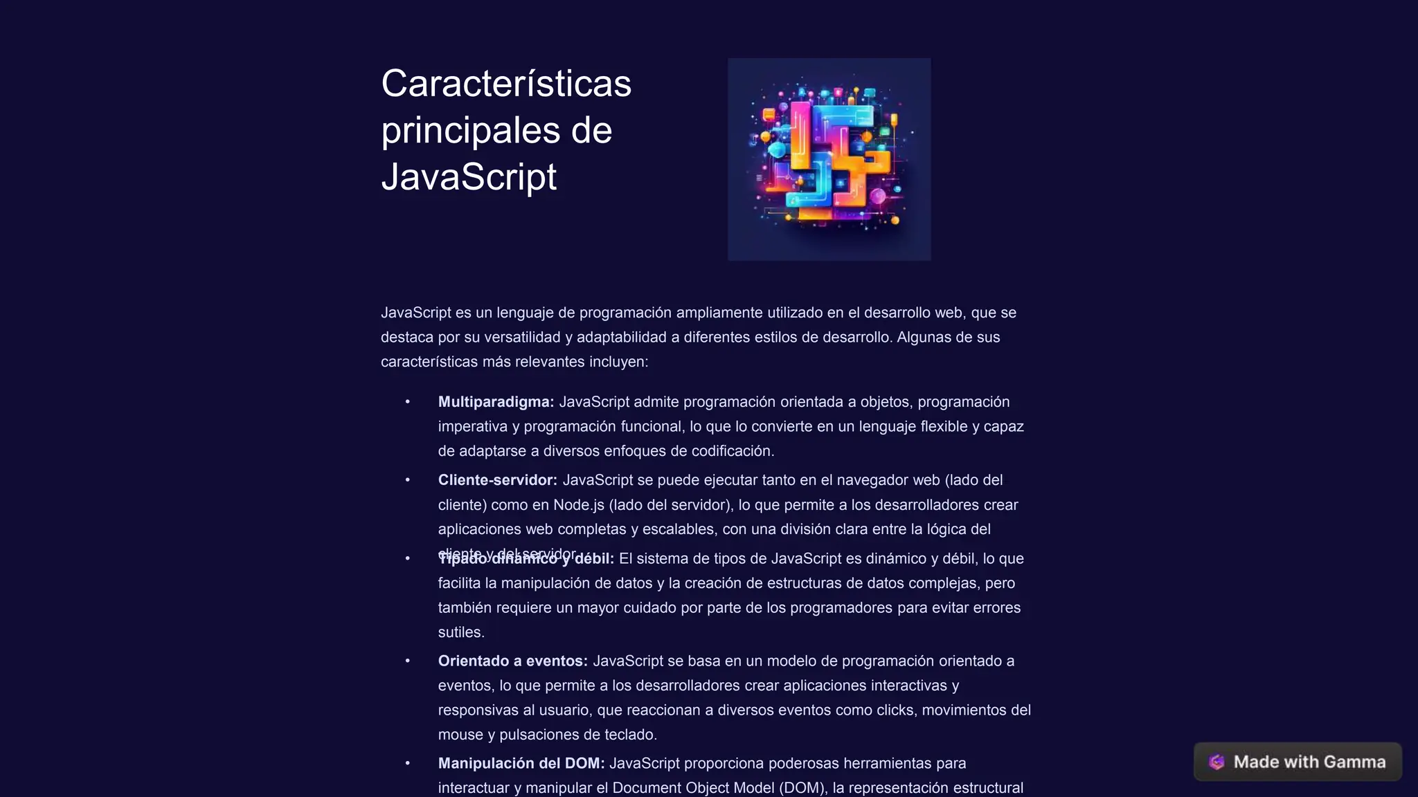 Características
principales de
JavaScript
JavaScript es un lenguaje de programación ampliamente utilizado en el desarrollo web, que se
destaca por su versatilidad y adaptabilidad a diferentes estilos de desarrollo. Algunas de sus
características más relevantes incluyen:
• Multiparadigma: JavaScript admite programación orientada a objetos, programación
imperativa y programación funcional, lo que lo convierte en un lenguaje flexible y capaz
de adaptarse a diversos enfoques de codificación.
• Cliente-servidor: JavaScript se puede ejecutar tanto en el navegador web (lado del
cliente) como en Node.js (lado del servidor), lo que permite a los desarrolladores crear
aplicaciones web completas y escalables, con una división clara entre la lógica del
cliente y del servidor.
• Tipado dinámico y débil: El sistema de tipos de JavaScript es dinámico y débil, lo que
facilita la manipulación de datos y la creación de estructuras de datos complejas, pero
también requiere un mayor cuidado por parte de los programadores para evitar errores
sutiles.
• Orientado a eventos: JavaScript se basa en un modelo de programación orientado a
eventos, lo que permite a los desarrolladores crear aplicaciones interactivas y
responsivas al usuario, que reaccionan a diversos eventos como clicks, movimientos del
mouse y pulsaciones de teclado.
• Manipulación del DOM: JavaScript proporciona poderosas herramientas para
interactuar y manipular el Document Object Model (DOM), la representación estructural
 