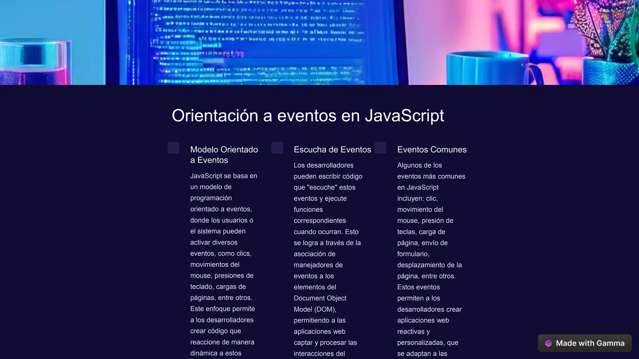 Orientación a eventos en JavaScript
Modelo Orientado
a Eventos
JavaScript se basa en
un modelo de
programación
orientado a eventos,
donde los usuarios o
el sistema pueden
activar diversos
eventos, como clics,
movimientos del
mouse, presiones de
teclado, cargas de
páginas, entre otros.
Este enfoque permite
a los desarrolladores
crear código que
reaccione de manera
dinámica a estos
Escucha de Eventos
Los desarrolladores
pueden escribir código
que "escuche" estos
eventos y ejecute
funciones
correspondientes
cuando ocurran. Esto
se logra a través de la
asociación de
manejadores de
eventos a los
elementos del
Document Object
Model (DOM),
permitiendo a las
aplicaciones web
captar y procesar las
interacciones del
Eventos Comunes
Algunos de los
eventos más comunes
en JavaScript
incluyen: clic,
movimiento del
mouse, presión de
teclas, carga de
página, envío de
formulario,
desplazamiento de la
página, entre otros.
Estos eventos
permiten a los
desarrolladores crear
aplicaciones web
reactivas y
personalizadas, que
se adaptan a las
 