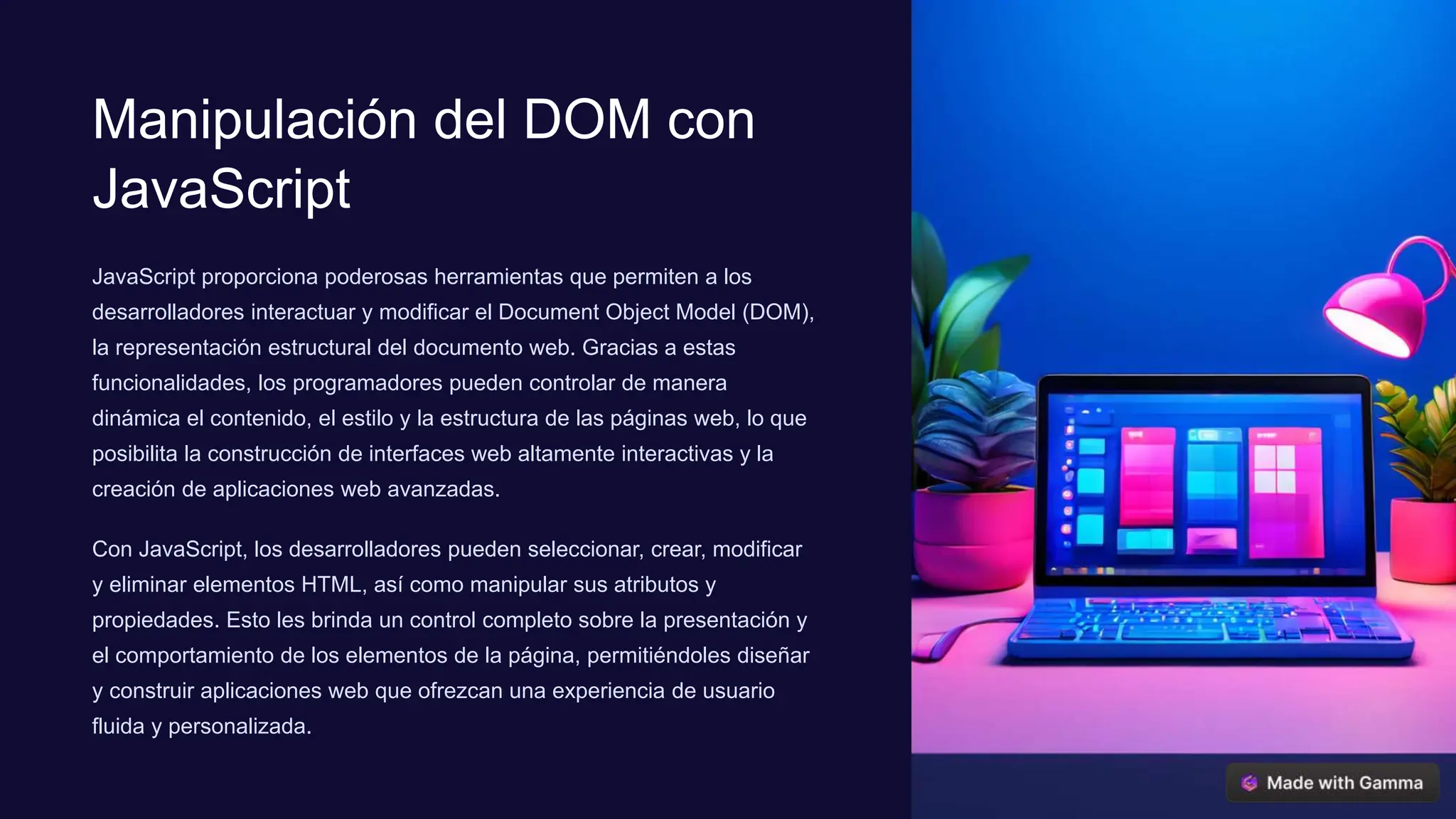 Manipulación del DOM con
JavaScript
JavaScript proporciona poderosas herramientas que permiten a los
desarrolladores interactuar y modificar el Document Object Model (DOM),
la representación estructural del documento web. Gracias a estas
funcionalidades, los programadores pueden controlar de manera
dinámica el contenido, el estilo y la estructura de las páginas web, lo que
posibilita la construcción de interfaces web altamente interactivas y la
creación de aplicaciones web avanzadas.
Con JavaScript, los desarrolladores pueden seleccionar, crear, modificar
y eliminar elementos HTML, así como manipular sus atributos y
propiedades. Esto les brinda un control completo sobre la presentación y
el comportamiento de los elementos de la página, permitiéndoles diseñar
y construir aplicaciones web que ofrezcan una experiencia de usuario
fluida y personalizada.
 