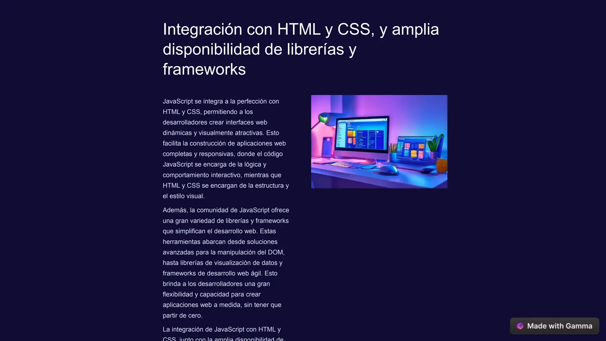 Integración con HTML y CSS, y amplia
disponibilidad de librerías y
frameworks
JavaScript se integra a la perfección con
HTML y CSS, permitiendo a los
desarrolladores crear interfaces web
dinámicas y visualmente atractivas. Esto
facilita la construcción de aplicaciones web
completas y responsivas, donde el código
JavaScript se encarga de la lógica y
comportamiento interactivo, mientras que
HTML y CSS se encargan de la estructura y
el estilo visual.
Además, la comunidad de JavaScript ofrece
una gran variedad de librerías y frameworks
que simplifican el desarrollo web. Estas
herramientas abarcan desde soluciones
avanzadas para la manipulación del DOM,
hasta librerías de visualización de datos y
frameworks de desarrollo web ágil. Esto
brinda a los desarrolladores una gran
flexibilidad y capacidad para crear
aplicaciones web a medida, sin tener que
partir de cero.
La integración de JavaScript con HTML y
 
