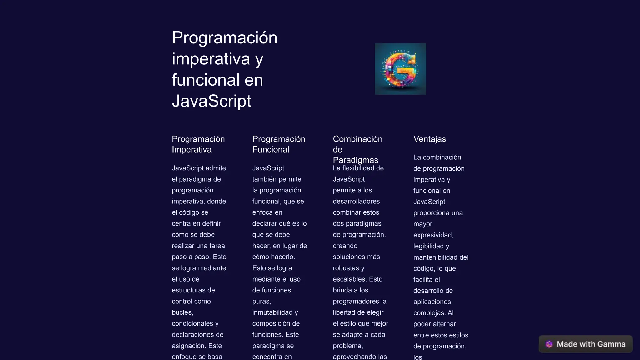 Programación
imperativa y
funcional en
JavaScript
Programación
Imperativa
JavaScript admite
el paradigma de
programación
imperativa, donde
el código se
centra en definir
cómo se debe
realizar una tarea
paso a paso. Esto
se logra mediante
el uso de
estructuras de
control como
bucles,
condicionales y
declaraciones de
asignación. Este
enfoque se basa
Programación
Funcional
JavaScript
también permite
la programación
funcional, que se
enfoca en
declarar qué es lo
que se debe
hacer, en lugar de
cómo hacerlo.
Esto se logra
mediante el uso
de funciones
puras,
inmutabilidad y
composición de
funciones. Este
paradigma se
concentra en
Combinación
de
Paradigmas
La flexibilidad de
JavaScript
permite a los
desarrolladores
combinar estos
dos paradigmas
de programación,
creando
soluciones más
robustas y
escalables. Esto
brinda a los
programadores la
libertad de elegir
el estilo que mejor
se adapte a cada
problema,
aprovechando las
Ventajas
La combinación
de programación
imperativa y
funcional en
JavaScript
proporciona una
mayor
expresividad,
legibilidad y
mantenibilidad del
código, lo que
facilita el
desarrollo de
aplicaciones
complejas. Al
poder alternar
entre estos estilos
de programación,
los
 