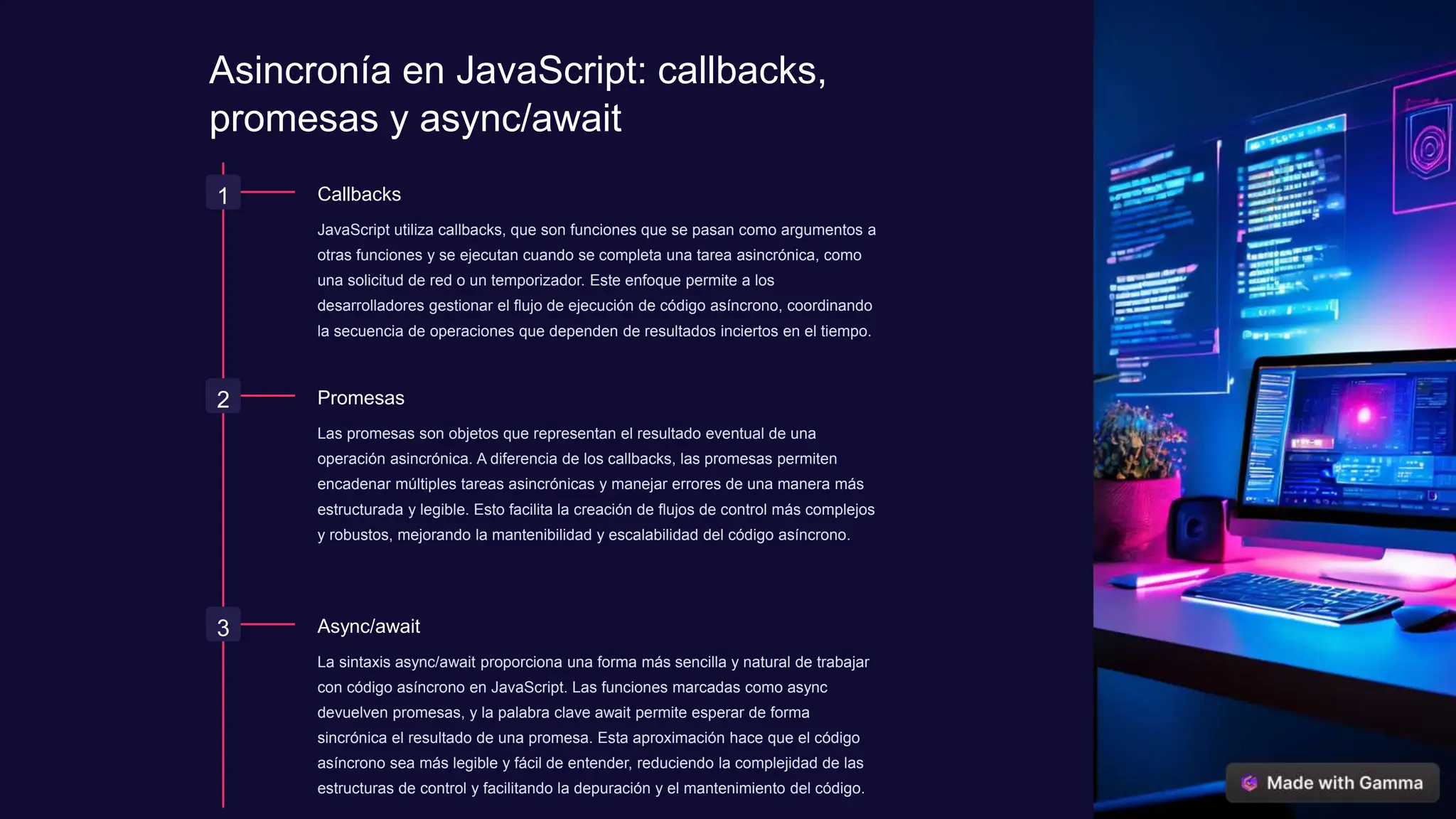 Asincronía en JavaScript: callbacks,
promesas y async/await
1 Callbacks
JavaScript utiliza callbacks, que son funciones que se pasan como argumentos a
otras funciones y se ejecutan cuando se completa una tarea asincrónica, como
una solicitud de red o un temporizador. Este enfoque permite a los
desarrolladores gestionar el flujo de ejecución de código asíncrono, coordinando
la secuencia de operaciones que dependen de resultados inciertos en el tiempo.
2 Promesas
Las promesas son objetos que representan el resultado eventual de una
operación asincrónica. A diferencia de los callbacks, las promesas permiten
encadenar múltiples tareas asincrónicas y manejar errores de una manera más
estructurada y legible. Esto facilita la creación de flujos de control más complejos
y robustos, mejorando la mantenibilidad y escalabilidad del código asíncrono.
3 Async/await
La sintaxis async/await proporciona una forma más sencilla y natural de trabajar
con código asíncrono en JavaScript. Las funciones marcadas como async
devuelven promesas, y la palabra clave await permite esperar de forma
sincrónica el resultado de una promesa. Esta aproximación hace que el código
asíncrono sea más legible y fácil de entender, reduciendo la complejidad de las
estructuras de control y facilitando la depuración y el mantenimiento del código.
 