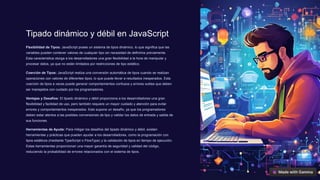 Tipado dinámico y débil en JavaScript
Flexibilidad de Tipos: JavaScript posee un sistema de tipos dinámico, lo que significa que las
variables pueden contener valores de cualquier tipo sin necesidad de definirlos previamente.
Esta característica otorga a los desarrolladores una gran flexibilidad a la hora de manipular y
procesar datos, ya que no están limitados por restricciones de tipo estático.
Coerción de Tipos: JavaScript realiza una conversión automática de tipos cuando se realizan
operaciones con valores de diferentes tipos, lo que puede llevar a resultados inesperados. Esta
coerción de tipos a veces puede generar comportamientos confusos y errores sutiles que deben
ser manejados con cuidado por los programadores.
Ventajas y Desafíos: El tipado dinámico y débil proporciona a los desarrolladores una gran
flexibilidad y facilidad de uso, pero también requiere un mayor cuidado y atención para evitar
errores y comportamientos inesperados. Esto supone un desafío, ya que los programadores
deben estar atentos a las posibles conversiones de tipo y validar los datos de entrada y salida de
sus funciones.
Herramientas de Ayuda: Para mitigar los desafíos del tipado dinámico y débil, existen
herramientas y prácticas que pueden ayudar a los desarrolladores, como la programación con
tipos estáticos (mediante TypeScript o FlowType) y la validación de tipos en tiempo de ejecución.
Estas herramientas proporcionan una mayor garantía de seguridad y calidad del código,
reduciendo la probabilidad de errores relacionados con el sistema de tipos.
 