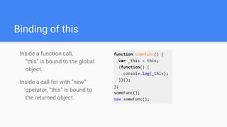 Binding of this
Inside a function call,
“this” is bound to the global
object.
Inside a call for with “new”
operator, “this” is bound to
the returned object.
 