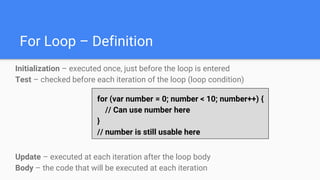 For Loop – Definition
Initialization – executed once, just before the loop is entered
Test – checked before each iteration of the loop (loop condition)
Update – executed at each iteration after the loop body
Body – the code that will be executed at each iteration
for (var number = 0; number < 10; number++) {
// Can use number here
}
// number is still usable here
 