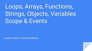 Loops, Arrays, Functions,
Strings, Objects, Variables
Scope & Events
Loops, Arrays, Functions, Objects...
 